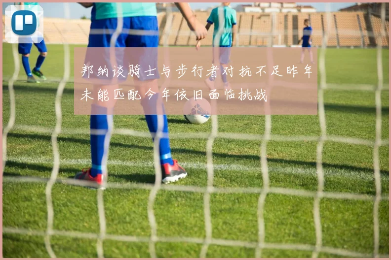 邦纳谈骑士与步行者对抗不足昨年未能匹配今年依旧面临挑战