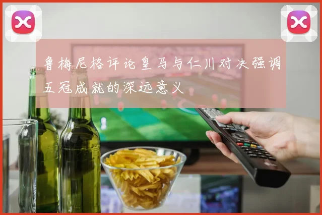 鲁梅尼格评论皇马与仁川对决强调五冠成就的深远意义