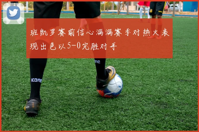 班凯罗赛前信心满满赛季对热火表现出色以5-0完胜对手