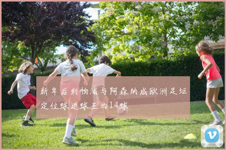 新年后利物浦与阿森纳成欧洲足坛定位球进球王均14球