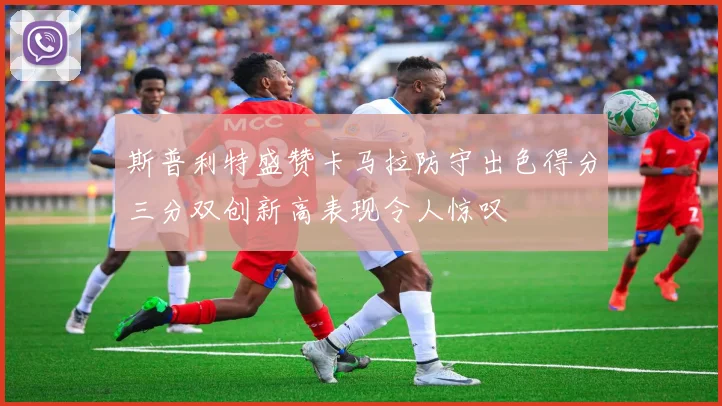 斯普利特盛赞卡马拉防守出色得分三分双创新高表现令人惊叹