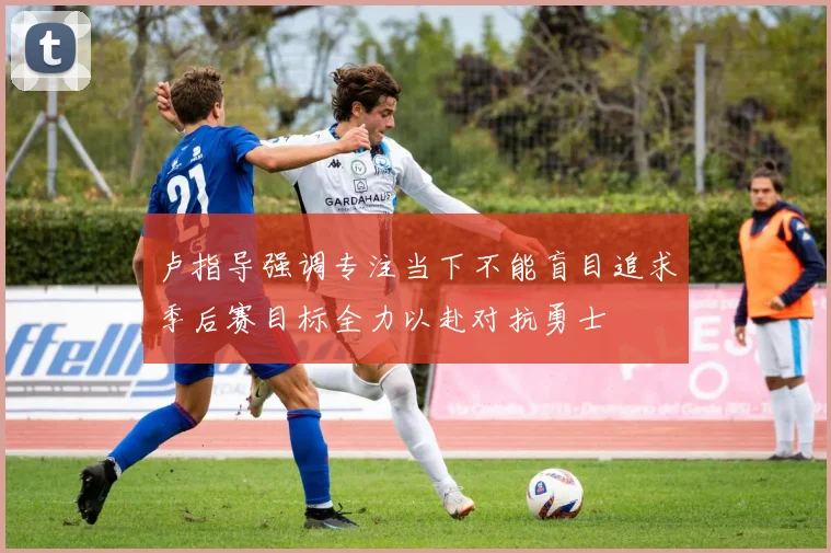 卢指导强调专注当下不能盲目追求季后赛目标全力以赴对抗勇士