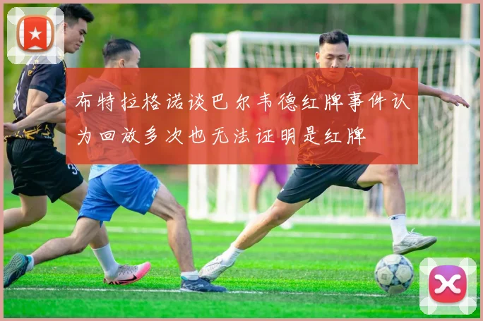 布特拉格诺谈巴尔韦德红牌事件认为回放多次也无法证明是红牌