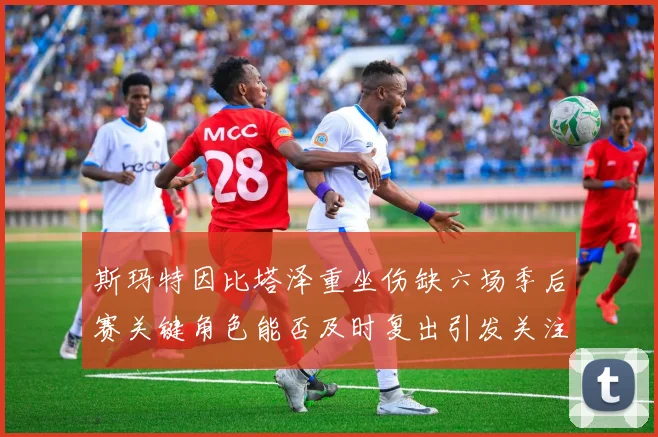 斯玛特因比塔泽重坐伤缺六场季后赛关键角色能否及时复出引发关注