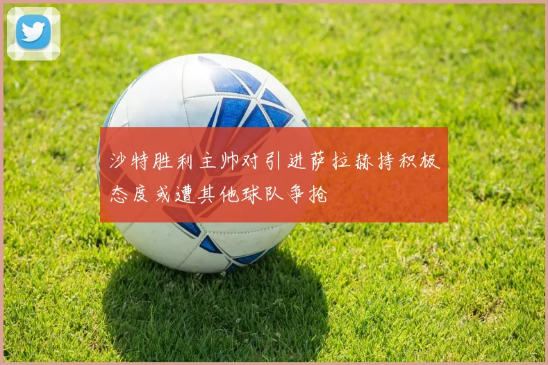 沙特胜利主帅对引进萨拉赫持积极态度或遭其他球队争抢