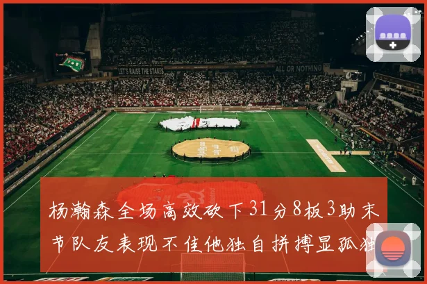 杨瀚森全场高效砍下31分8板3助末节队友表现不佳他独自拼搏显孤独