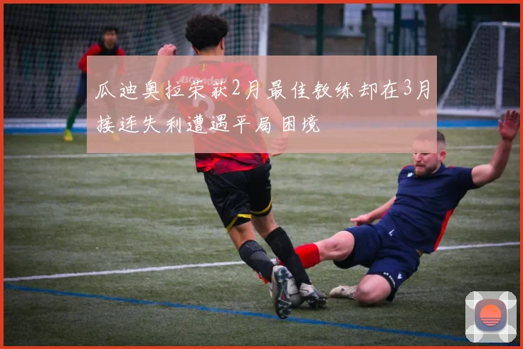 瓜迪奥拉荣获2月最佳教练却在3月接连失利遭遇平局困境