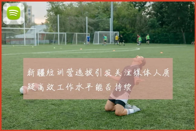 新疆短训营选拔引发关注媒体人质疑高效工作水平能否持续