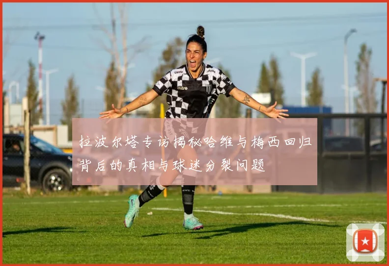 拉波尔塔专访揭秘哈维与梅西回归背后的真相与球迷分裂问题