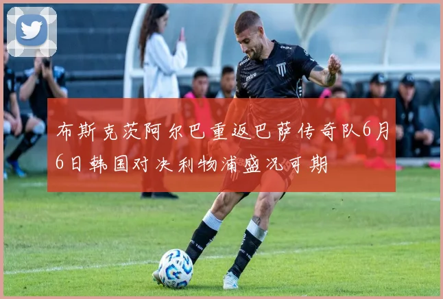 布斯克茨阿尔巴重返巴萨传奇队6月6日韩国对决利物浦盛况可期