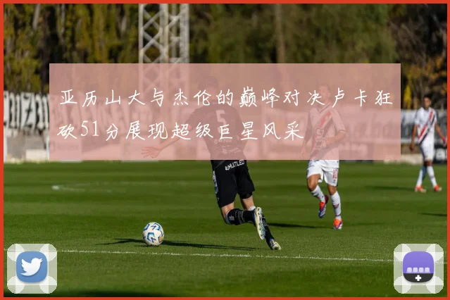 亚历山大与杰伦的巅峰对决卢卡狂砍51分展现超级巨星风采