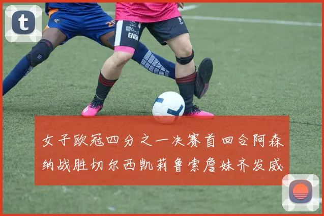 女子欧冠四分之一决赛首回合阿森纳战胜切尔西凯莉鲁索詹妹齐发威